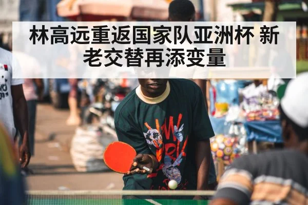 林高远重返国家队亚洲杯 新老交替再添变量