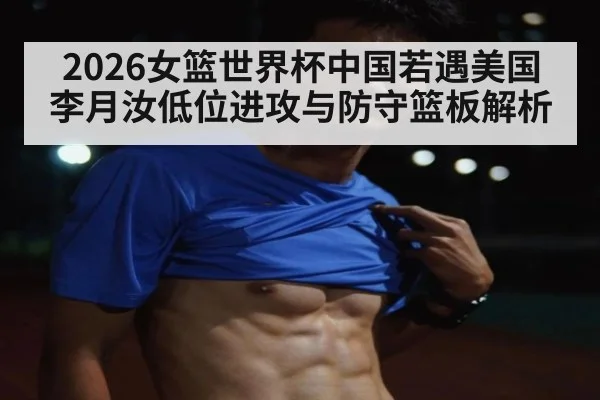 2026女篮世界杯中国若遇美国 李月汝低位进攻与防守篮板解析